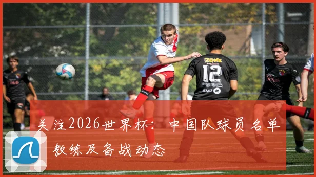 关注2026世界杯：中国队球员名单、教练及备战动态