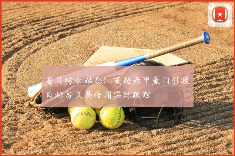 每日转会动态:英超西甲豪门引援目标与交易传闻实时跟踪