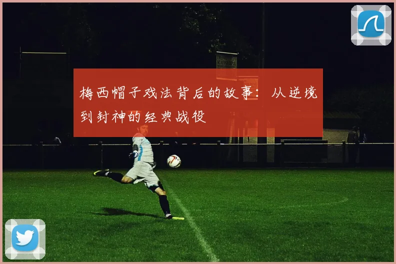 梅西帽子戏法背后的故事:从逆境到封神的经典战役