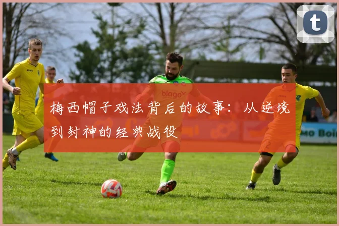 梅西帽子戏法背后的故事：从逆境到封神的经典战役