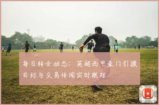 每日转会动态：英超西甲豪门引援目标与交易传闻实时跟踪