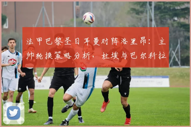 法甲巴黎圣日耳曼对阵洛里昂:主帅轮换策略分析,杜埃与巴尔科拉首发表现前瞻
