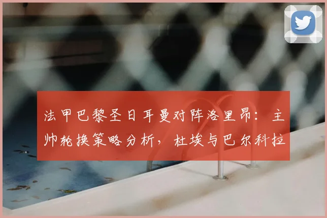 法甲巴黎圣日耳曼对阵洛里昂：主帅轮换策略分析，杜埃与巴尔科拉首发表现前瞻