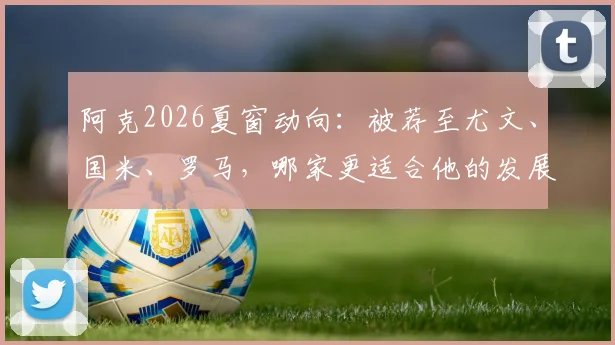 阿克2026夏窗动向:被荐至尤文、国米、罗马,哪家更适合他的发展?技术特点与意甲前景全解析