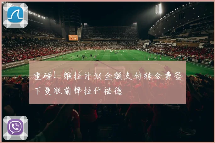 重磅!维拉计划全额支付转会费签下曼联前锋拉什福德