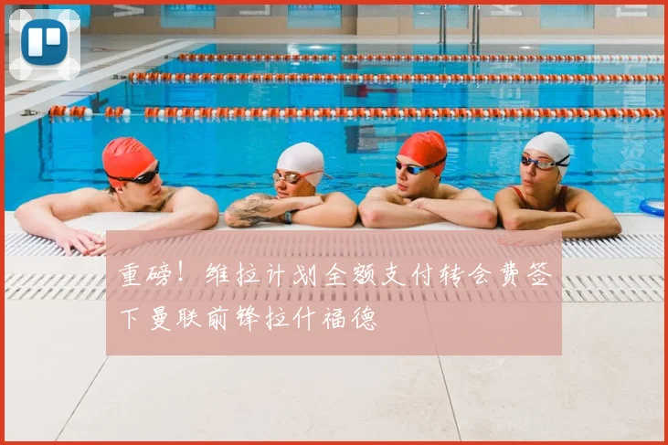 重磅！维拉计划全额支付转会费签下曼联前锋拉什福德