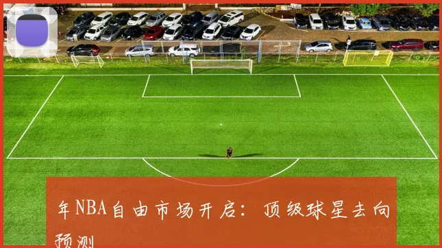 年NBA自由市场开启：顶级球星去向预测